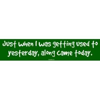   when I was getting used to yesterday, along came today. Bumper Sticker